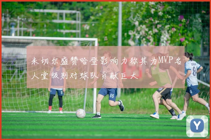 米切尔盛赞哈登影响力称其为MVP名人堂级别对球队贡献巨大
