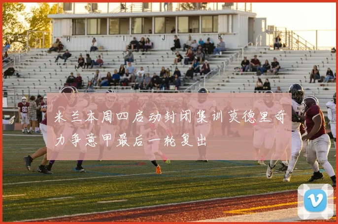 米兰本周四启动封闭集训莫德里奇力争意甲最后一轮复出