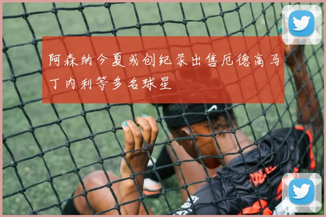 阿森纳今夏或创纪录出售厄德高马丁内利等多名球星