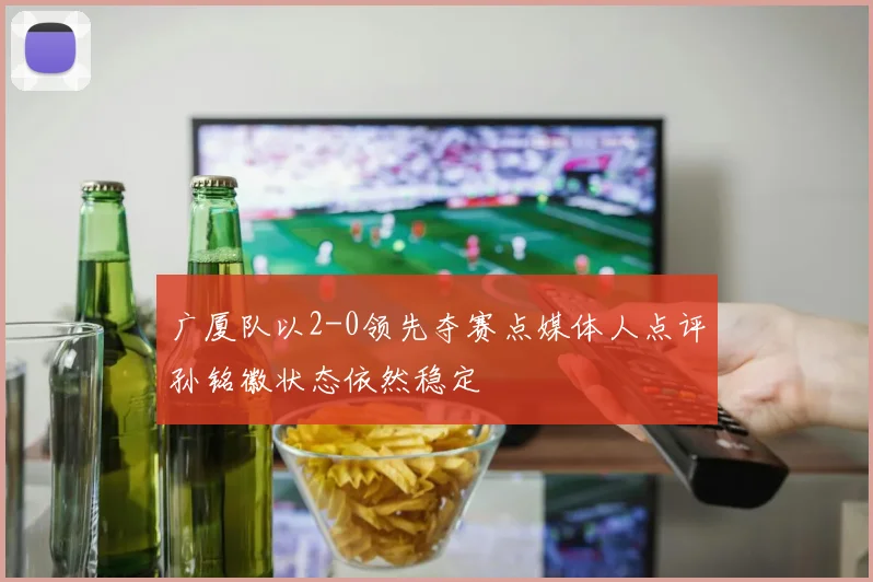 广厦队以2-0领先夺赛点媒体人点评孙铭徽状态依然稳定
