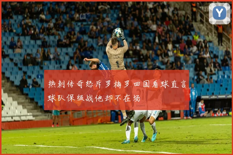 热刺传奇怒斥罗梅罗回国看球直言球队保级战他却不在场