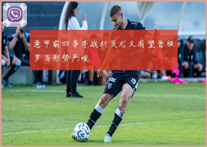 意甲前四争夺战科莫尤文有望晋级罗马形势严峻