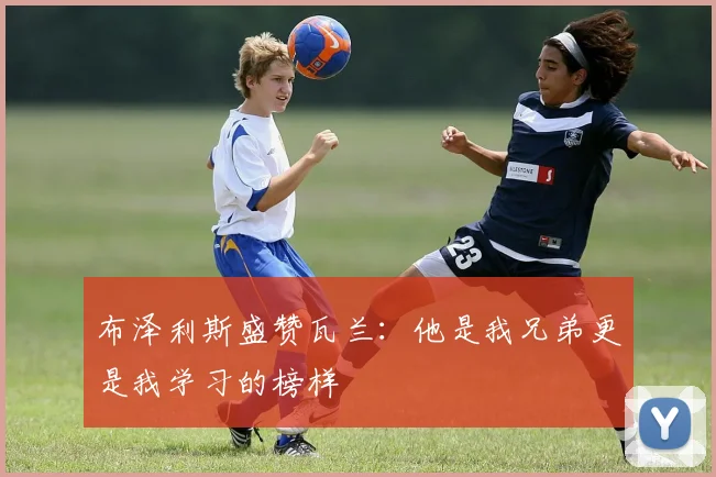 布泽利斯盛赞瓦兰：他是我兄弟更是我学习的榜样