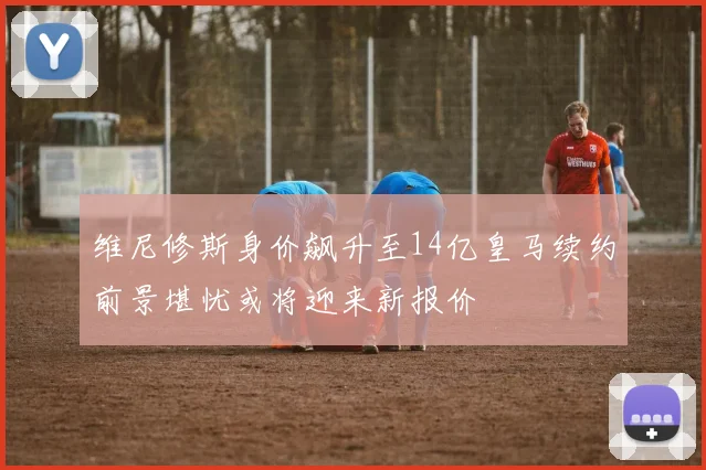 维尼修斯身价飙升至14亿皇马续约前景堪忧或将迎来新报价
