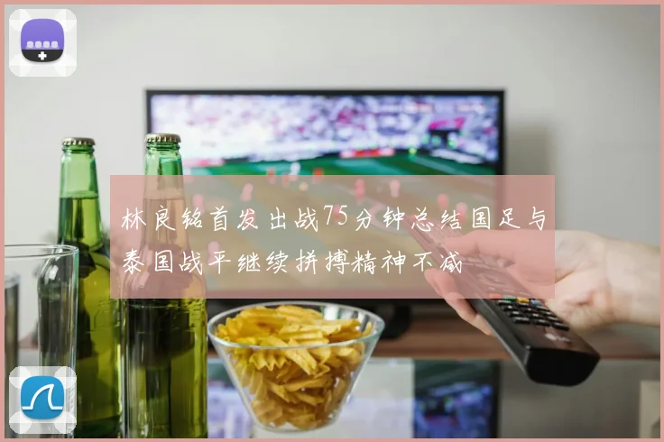 林良铭首发出战75分钟总结国足与泰国战平继续拼搏精神不减
