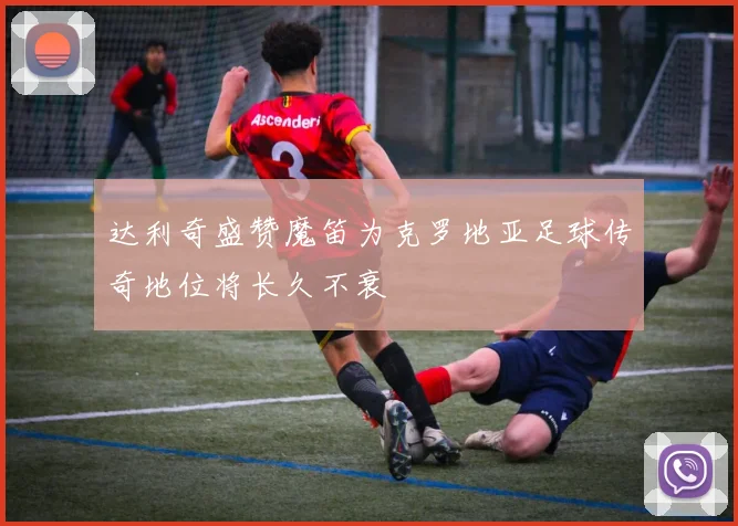 达利奇盛赞魔笛为克罗地亚足球传奇地位将长久不衰