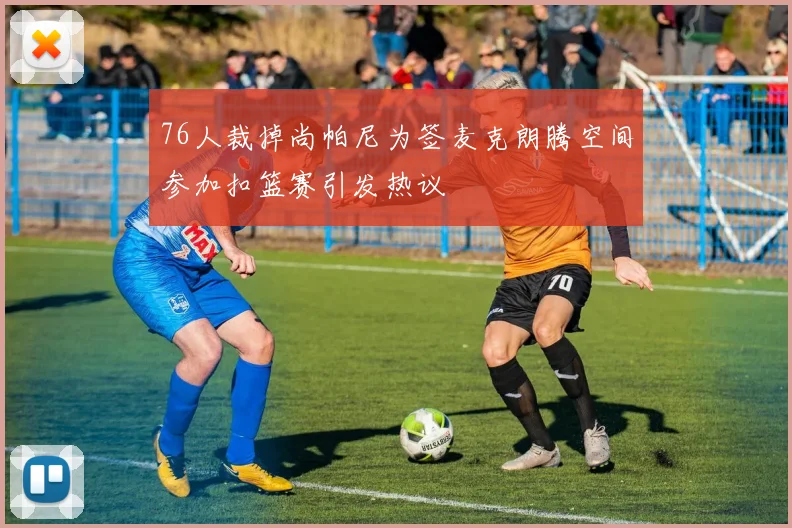 76人裁掉尚帕尼为签麦克朗腾空间参加扣篮赛引发热议