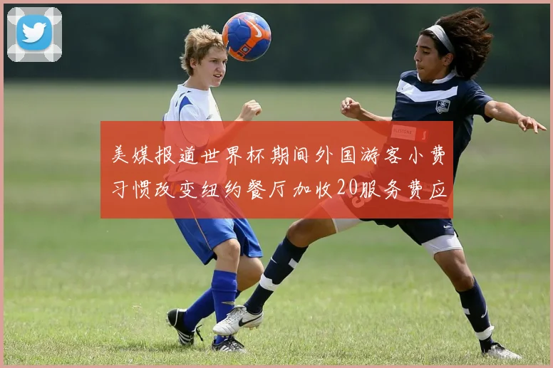 美媒报道世界杯期间外国游客小费习惯改变纽约餐厅加收20服务费应对