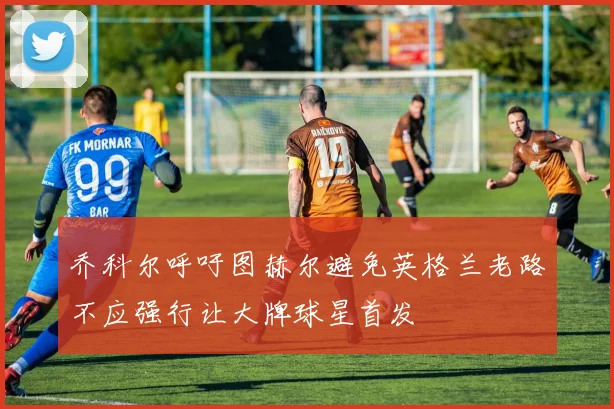 乔科尔呼吁图赫尔避免英格兰老路不应强行让大牌球星首发