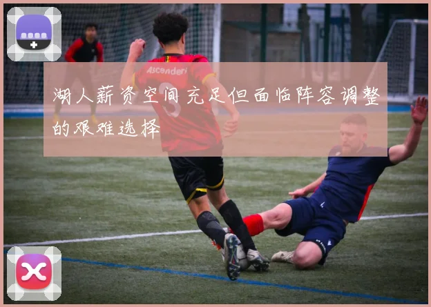 湖人薪资空间充足但面临阵容调整的艰难选择