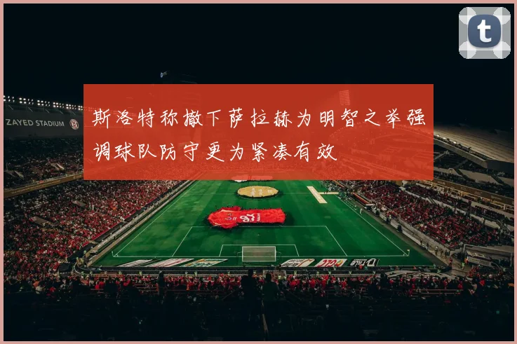 斯洛特称撤下萨拉赫为明智之举强调球队防守更为紧凑有效