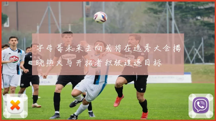 字母哥未来去向或将在选秀大会揭晓热火与开拓者积极追逐目标