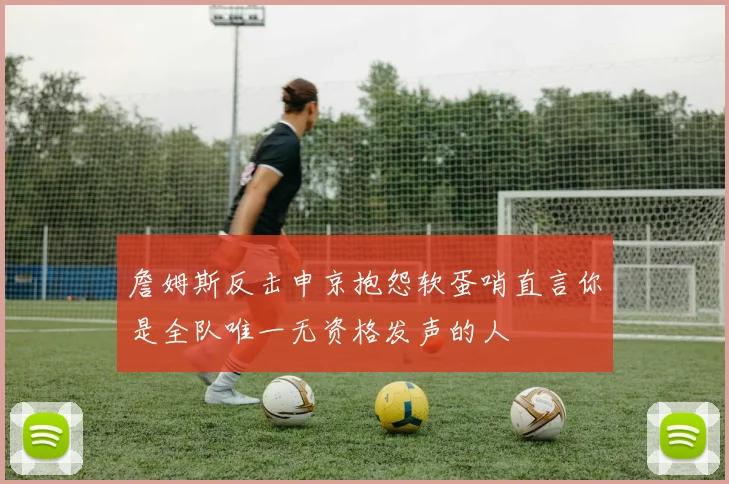 詹姆斯反击申京抱怨软蛋哨直言你是全队唯一无资格发声的人