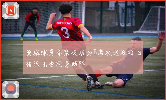 曼城球员齐聚夜店为B席欢送派对旧将沃克也现身助阵