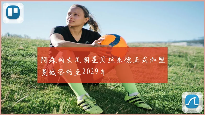 阿森纳女足明星贝丝米德正式加盟曼城签约至2029年