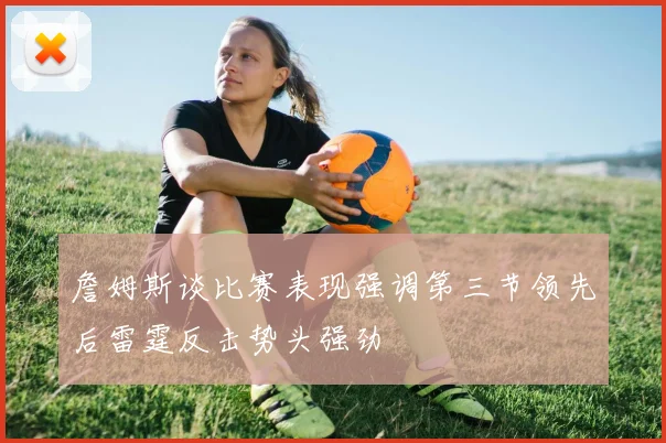 詹姆斯谈比赛表现强调第三节领先后雷霆反击势头强劲