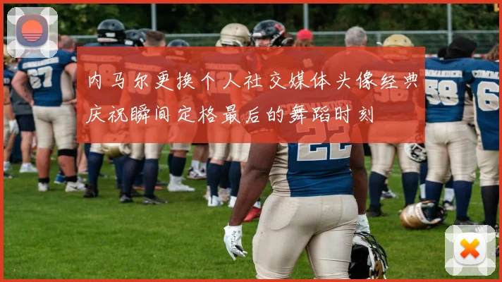 内马尔更换个人社交媒体头像经典庆祝瞬间定格最后的舞蹈时刻