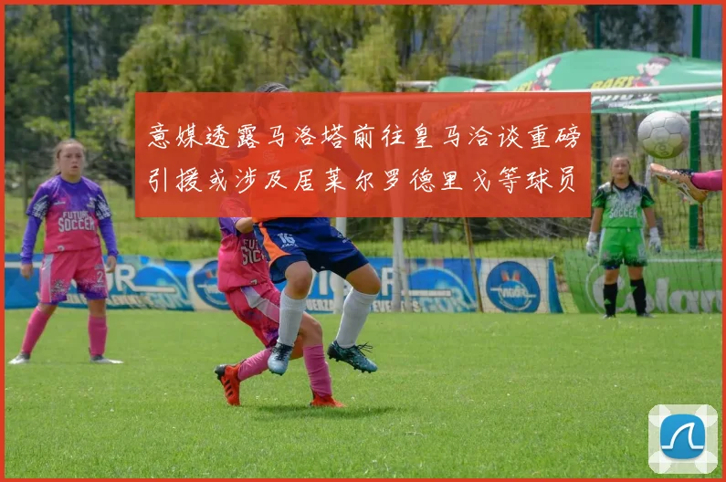 意媒透露马洛塔前往皇马洽谈重磅引援或涉及居莱尔罗德里戈等球员