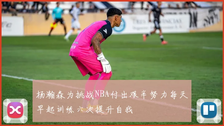 杨瀚森为挑战NBA付出艰辛努力每天早起训练六次提升自我