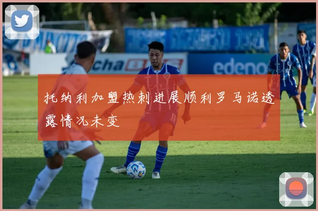 托纳利加盟热刺进展顺利罗马诺透露情况未变