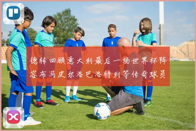 德转回顾意大利最后一场世界杯阵容布冯皮尔洛巴洛特利等传奇球员在列