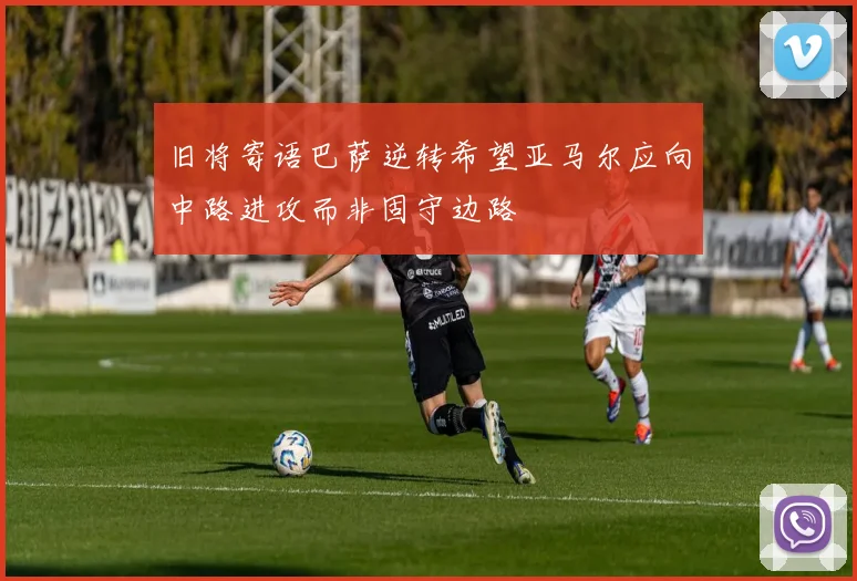 旧将寄语巴萨逆转希望亚马尔应向中路进攻而非固守边路