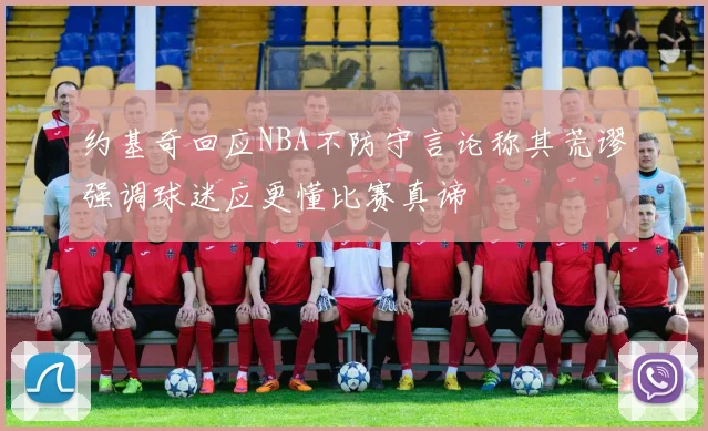 约基奇回应NBA不防守言论称其荒谬强调球迷应更懂比赛真谛