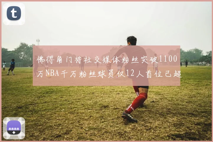 佛得角门将社交媒体粉丝突破1100万NBA千万粉丝球员仅12人首位已超亿