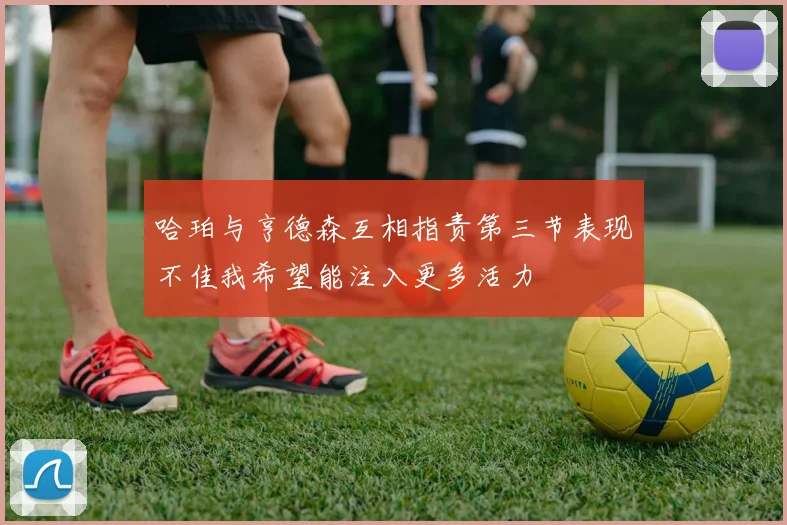 哈珀与亨德森互相指责第三节表现不佳我希望能注入更多活力