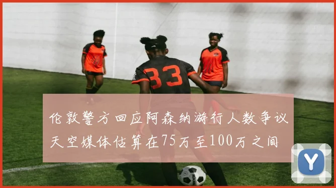 伦敦警方回应阿森纳游行人数争议天空媒体估算在75万至100万之间